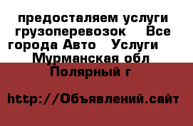 предосталяем услуги грузоперевозок  - Все города Авто » Услуги   . Мурманская обл.,Полярный г.